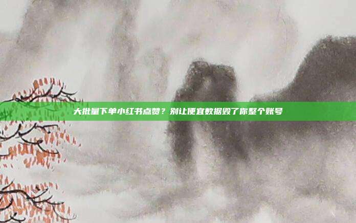 大批量下单小红书点赞？别让便宜数据毁了你整个账号