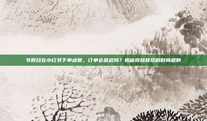 节假日在小红书下单点赞,订单会延迟吗?揭秘投放背后的时间规则
