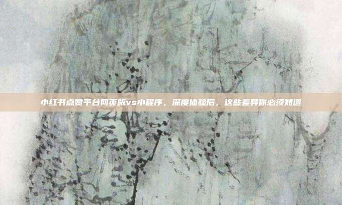 小红书点赞平台网页版vs小程序,深度体验后,这些差异你必须知道