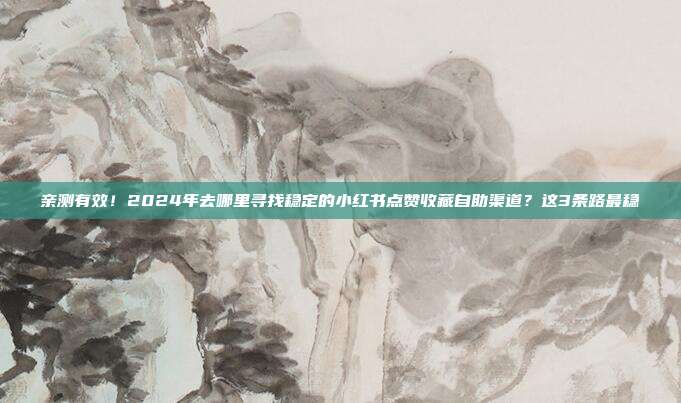亲测有效!2024年去哪里寻找稳定的小红书点赞收藏自助渠道?这3条路最稳