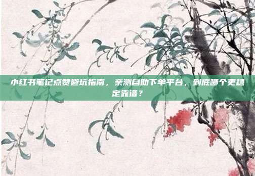 小红书笔记点赞避坑指南,亲测自助下单平台,到底哪个更稳定靠谱?
