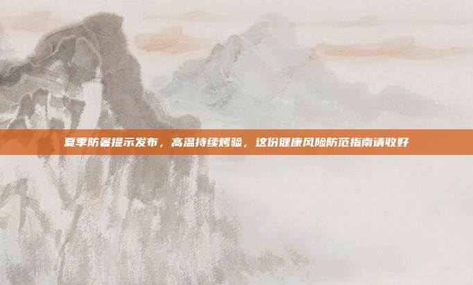 夏季防暑提示发布,高温持续烤验,这份健康风险防范指南请收好