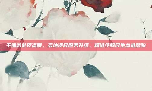 于细微处见温暖,多地便民服务升级,精准纾解民生急难愁盼