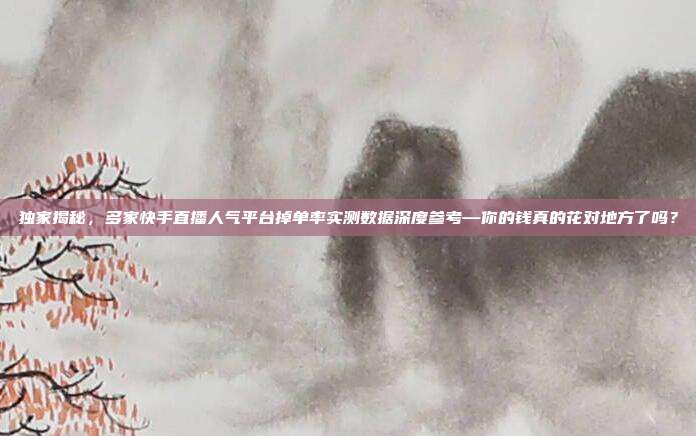 独家揭秘,多家快手直播人气平台掉单率实测数据深度参考—你的钱真的花对地方了吗?