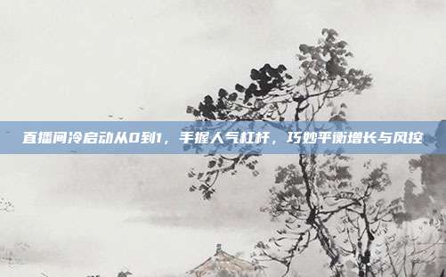 直播间冷启动从0到1，手握人气杠杆，巧妙平衡增长与风控