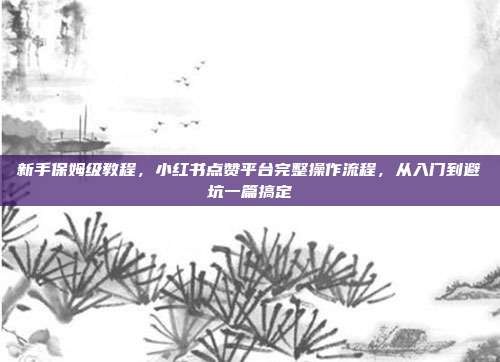 新手保姆级教程,小红书点赞平台完整操作流程,从入门到避坑一篇搞定