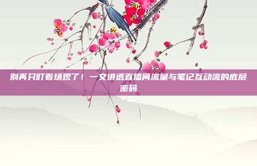 别再只盯着场观了！一文讲透直播间流量与笔记互动流的底层密码