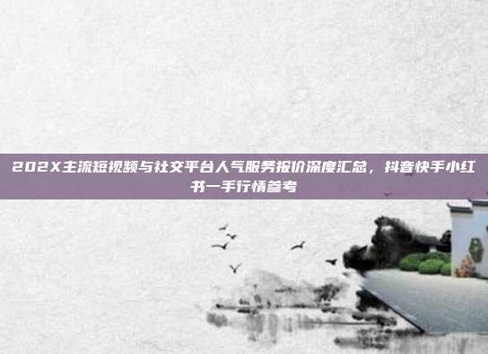 202X主流短视频与社交平台人气服务报价深度汇总，抖音快手小红书一手行情参考