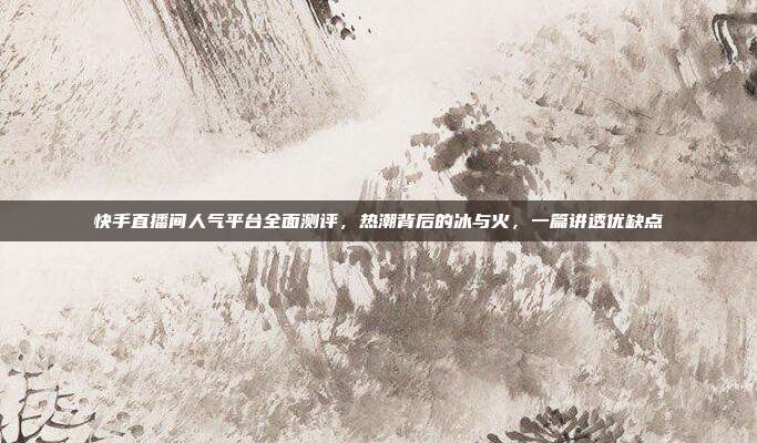 快手直播间人气平台全面测评，热潮背后的冰与火，一篇讲透优缺点