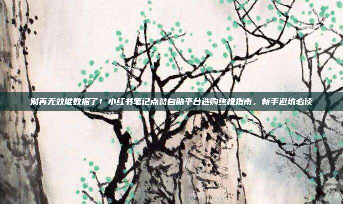 别再无效堆数据了！小红书笔记点赞自助平台选购终极指南，新手避坑必读