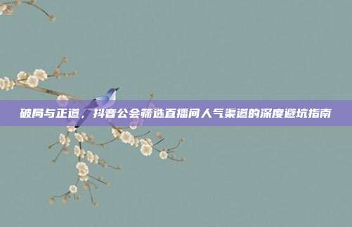破局与正道,抖音公会筛选直播间人气渠道的深度避坑指南
