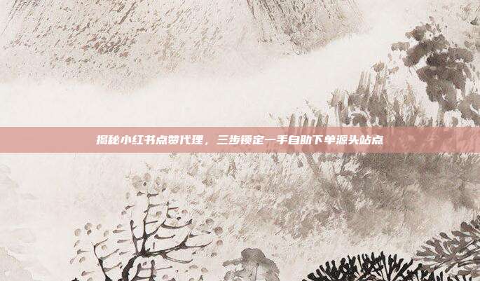 揭秘小红书点赞代理，三步锁定一手自助下单源头站点