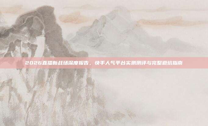 2026直播新战场深度报告,快手人气平台实测测评与完整避坑指南