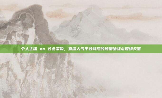 个人主播 vs 公会采购,直播人气平台背后的流量暗战与逻辑天堑