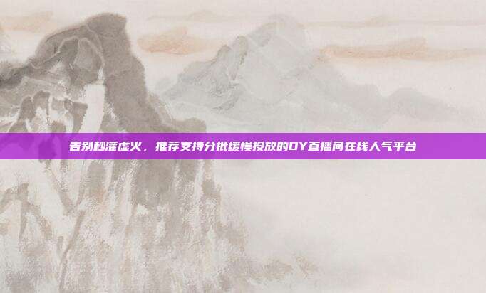 告别秒灌虚火,推荐支持分批缓慢投放的DY直播间在线人气平台