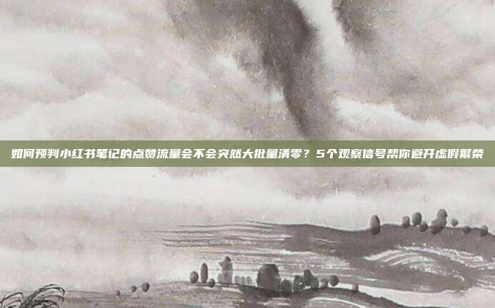如何预判小红书笔记的点赞流量会不会突然大批量清零？5个观察信号帮你避开虚假繁荣