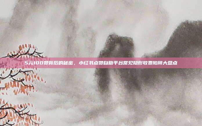 5元100赞背后的秘密，小红书点赞自助平台常见隐形收费陷阱大盘点