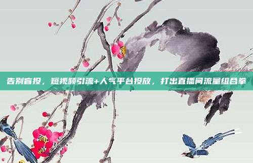 告别盲投，短视频引流+人气平台投放，打出直播间流量组合拳