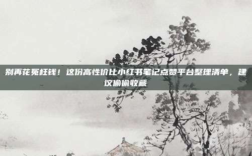 别再花冤枉钱！这份高性价比小红书笔记点赞平台整理清单，建议偷偷收藏