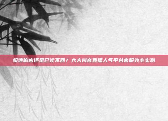 极速响应还是已读不回?六大抖音直播人气平台客服效率实测