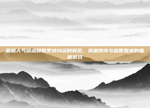 直播人气站点频繁更换域名的背后，流量博弈与监管围堵的猫鼠游戏