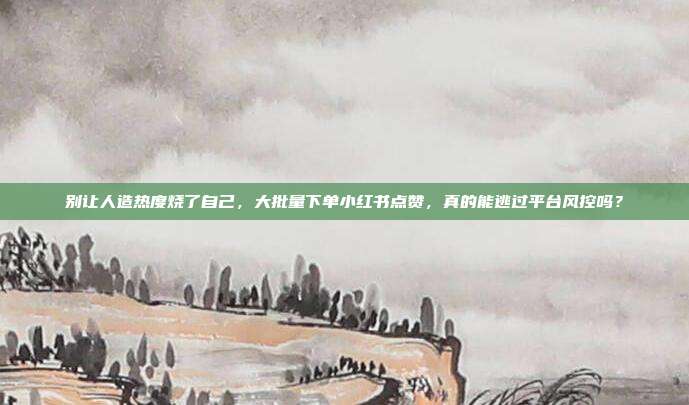 别让人造热度烧了自己，大批量下单小红书点赞，真的能逃过平台风控吗？