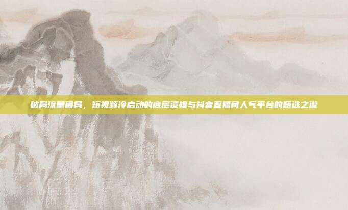 破局流量困局，短视频冷启动的底层逻辑与抖音直播间人气平台的甄选之道