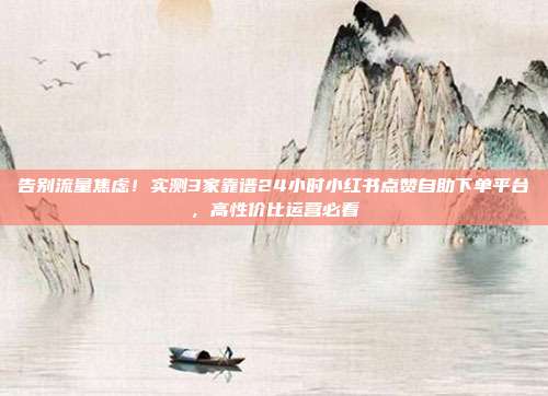 告别流量焦虑！实测3家靠谱24小时小红书点赞自助下单平台，高性价比运营必看