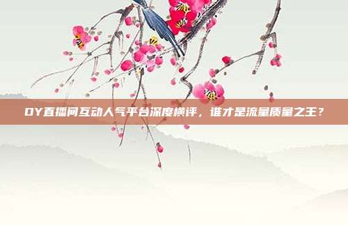 DY直播间互动人气平台深度横评，谁才是流量质量之王？