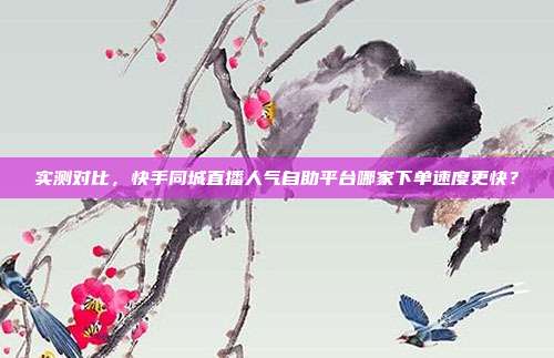 实测对比,快手同城直播人气自助平台哪家下单速度更快?
