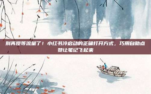 别再傻等流量了!小红书冷启动的正确打开方式,巧用自助点赞让笔记飞起来