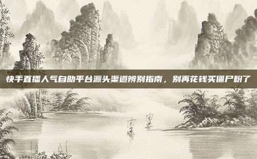 快手直播人气自助平台源头渠道辨别指南，别再花钱买僵尸粉了