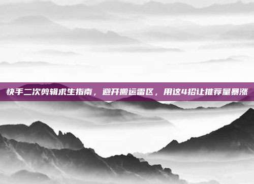 快手二次剪辑求生指南,避开搬运雷区,用这4招让推荐量暴涨