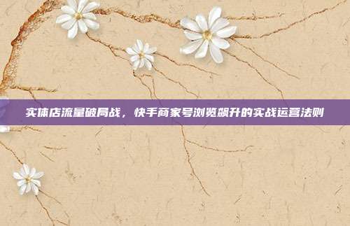 实体店流量破局战，快手商家号浏览飙升的实战运营法则