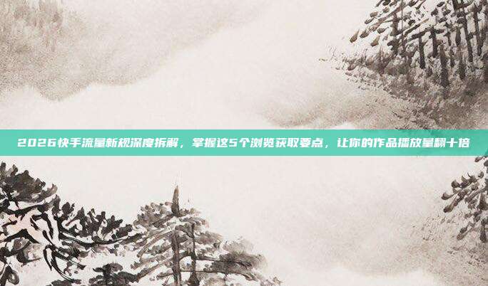 2026快手流量新规深度拆解,掌握这5个浏览获取要点,让你的作品播放量翻十倍