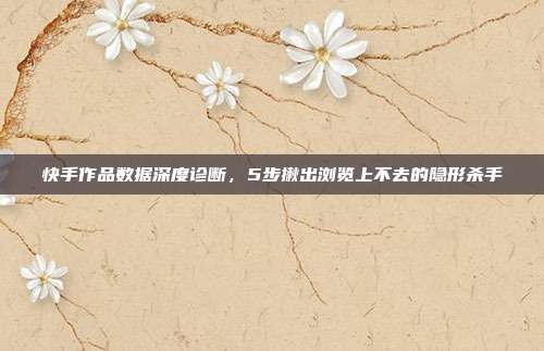快手作品数据深度诊断，5步揪出浏览上不去的隐形杀手