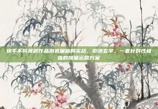 快手不同赛道作品浏览量破局实战,拒绝玄学,一套针对性极强的爆量运营方案