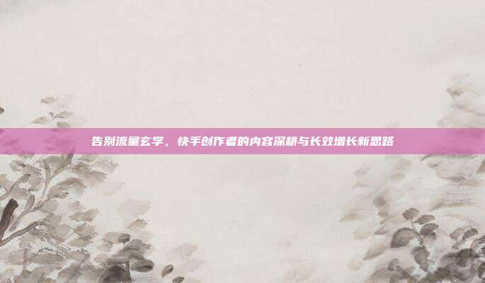 告别流量玄学,快手创作者的内容深耕与长效增长新思路