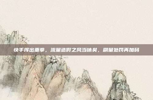 快手挥出重拳,流量造假之风当休矣,刷量处罚再加码