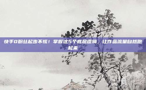 快手0粉丝起步不慌！掌握这5个底层逻辑，让作品流量自然跑起来