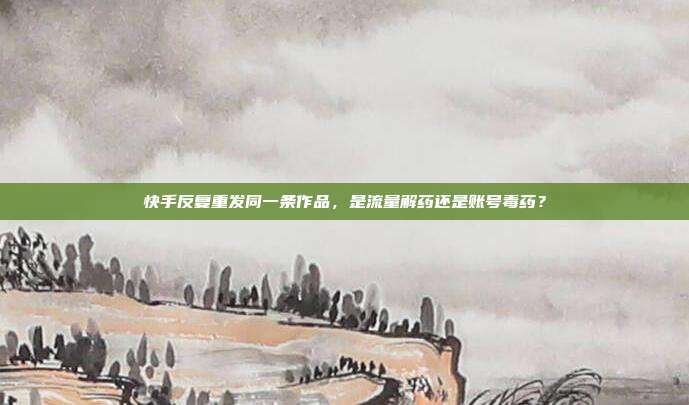快手反复重发同一条作品，是流量解药还是账号毒药？
