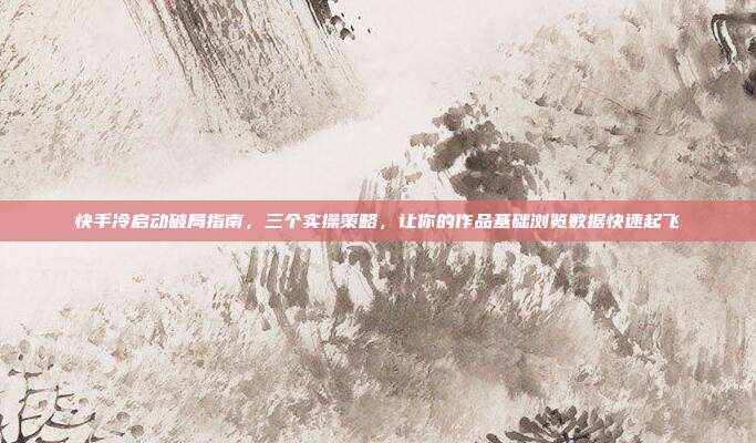 快手冷启动破局指南,三个实操策略,让你的作品基础浏览数据快速起飞