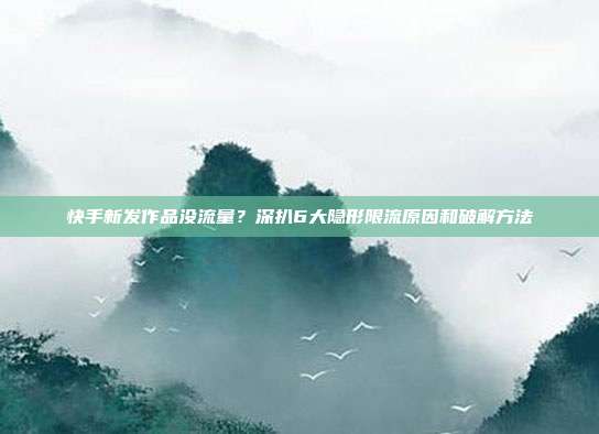 快手新发作品没流量?深扒6大隐形限流原因和破解方法
