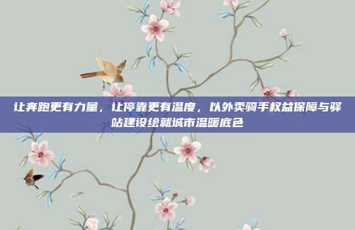 让奔跑更有力量，让停靠更有温度，以外卖骑手权益保障与驿站建设绘就城市温暖底色