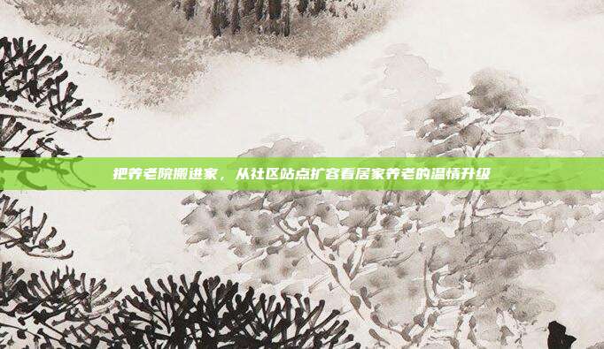 把养老院搬进家,从社区站点扩容看居家养老的温情升级
