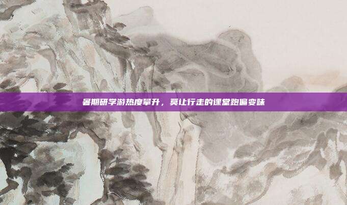 暑期研学游热度攀升，莫让行走的课堂跑偏变味