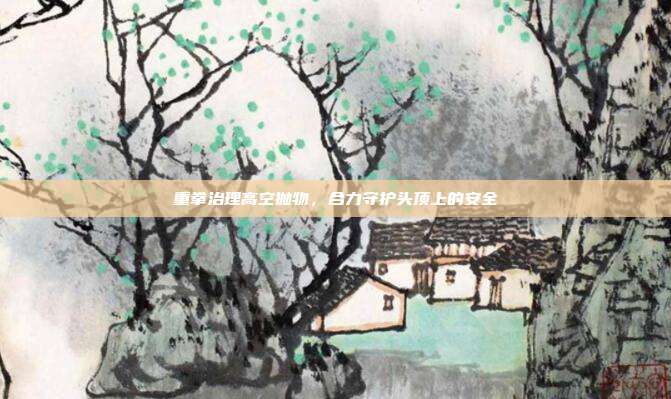 重拳治理高空抛物,合力守护头顶上的安全