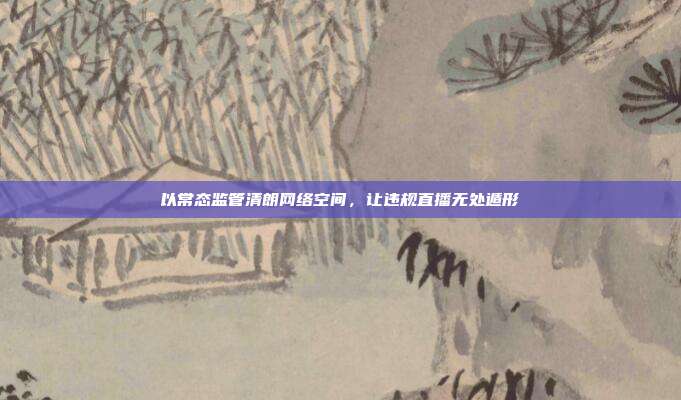 以常态监管清朗网络空间,让违规直播无处遁形