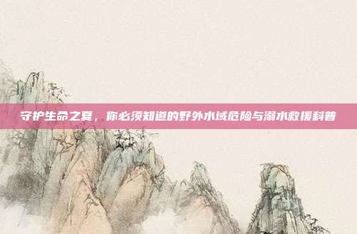 守护生命之夏，你必须知道的野外水域危险与溺水救援科普