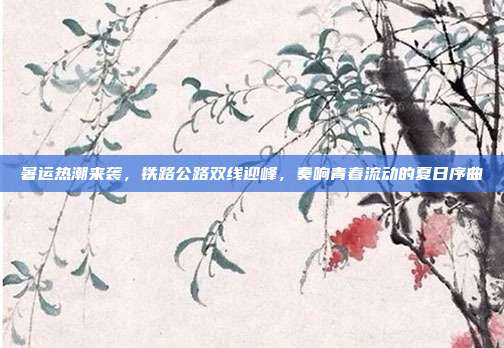 暑运热潮来袭，铁路公路双线迎峰，奏响青春流动的夏日序曲